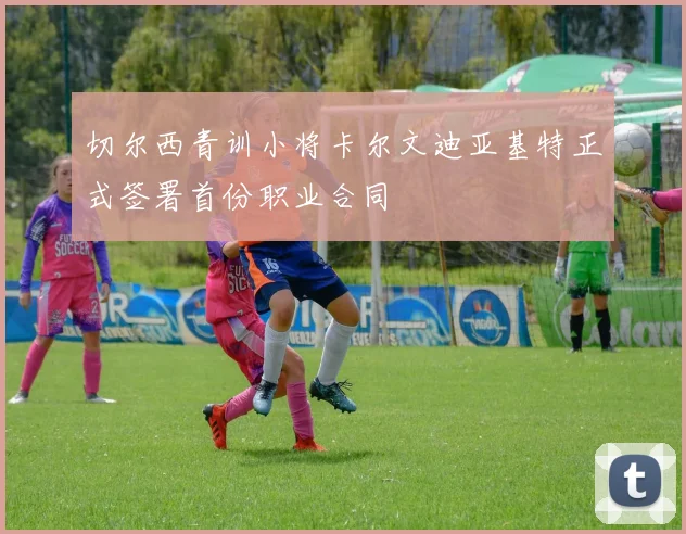 切尔西青训小将卡尔文迪亚基特正式签署首份职业合同
