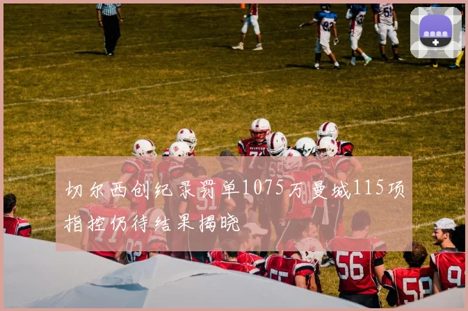 切尔西创纪录罚单1075万曼城115项指控仍待结果揭晓