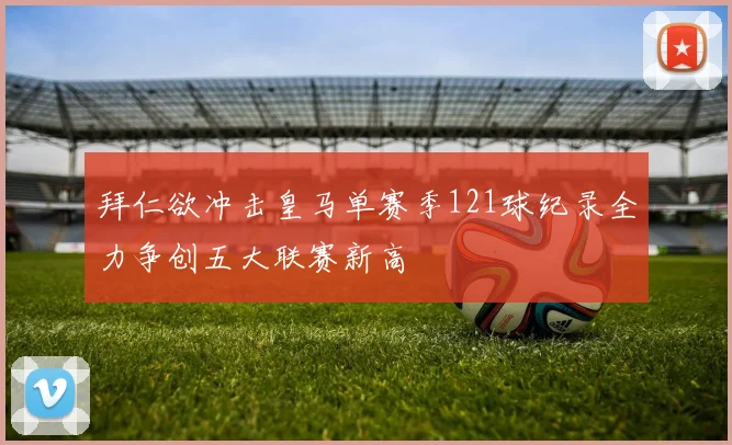 拜仁欲冲击皇马单赛季121球纪录全力争创五大联赛新高