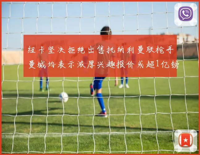 纽卡坚决拒绝出售托纳利曼联枪手曼城均表示浓厚兴趣报价或超1亿镑