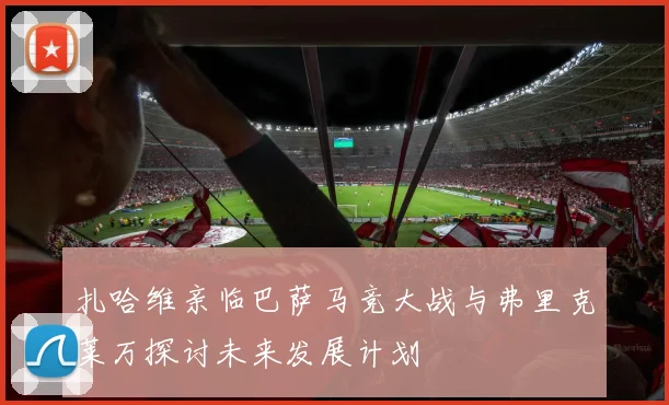扎哈维亲临巴萨马竞大战与弗里克莱万探讨未来发展计划