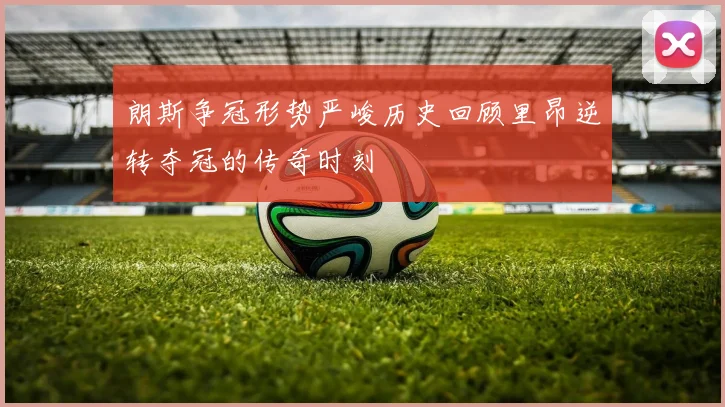 朗斯争冠形势严峻历史回顾里昂逆转夺冠的传奇时刻