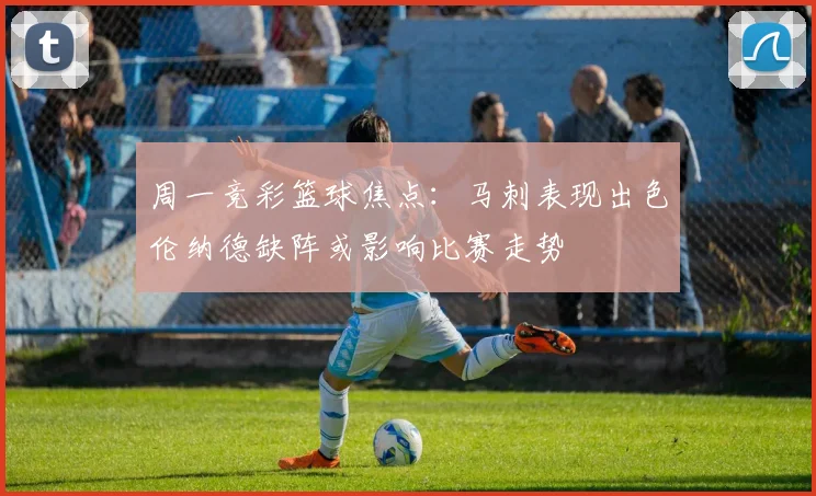 周一竞彩篮球焦点：马刺表现出色伦纳德缺阵或影响比赛走势